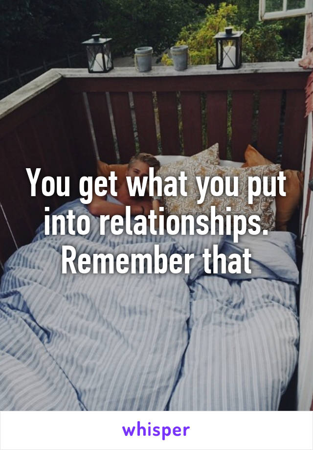 You get what you put into relationships. Remember that