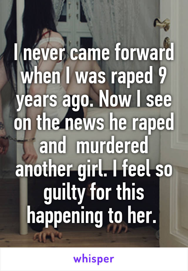 I never came forward when I was raped 9 years ago. Now I see on the news he raped and  murdered another girl. I feel so guilty for this happening to her. 