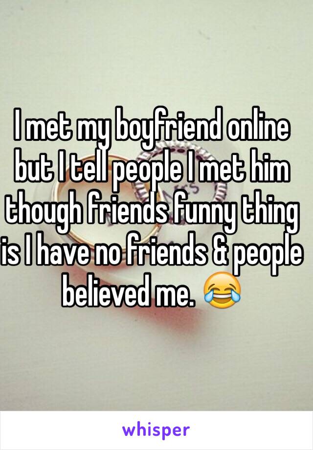 I met my boyfriend online but I tell people I met him though friends funny thing is I have no friends & people believed me. 😂 