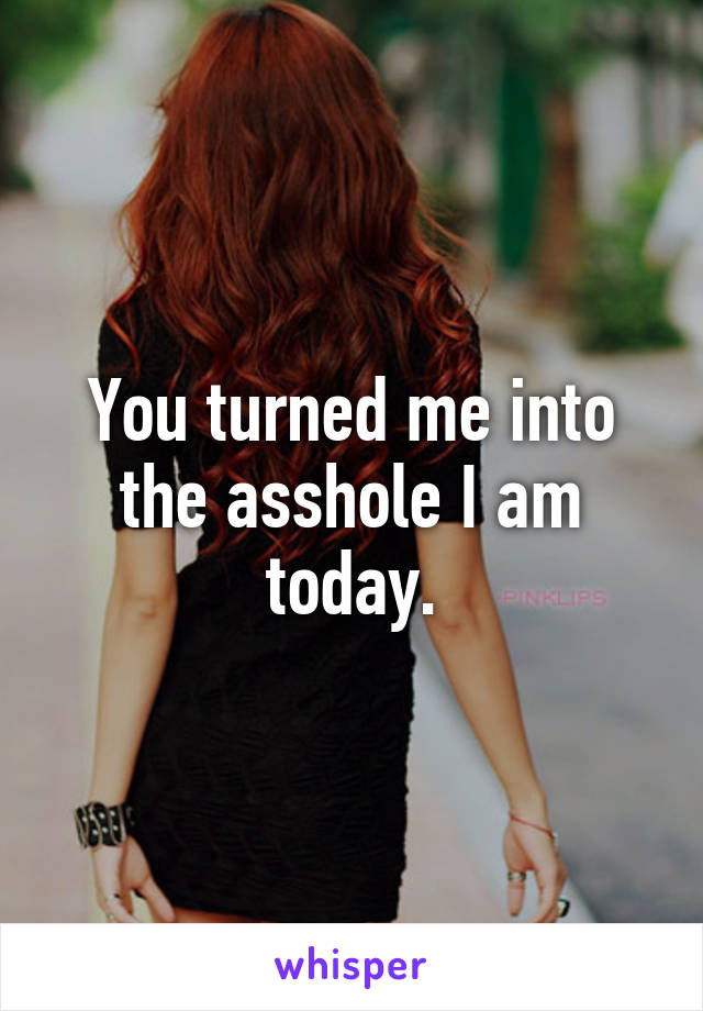 You turned me into the asshole I am today.