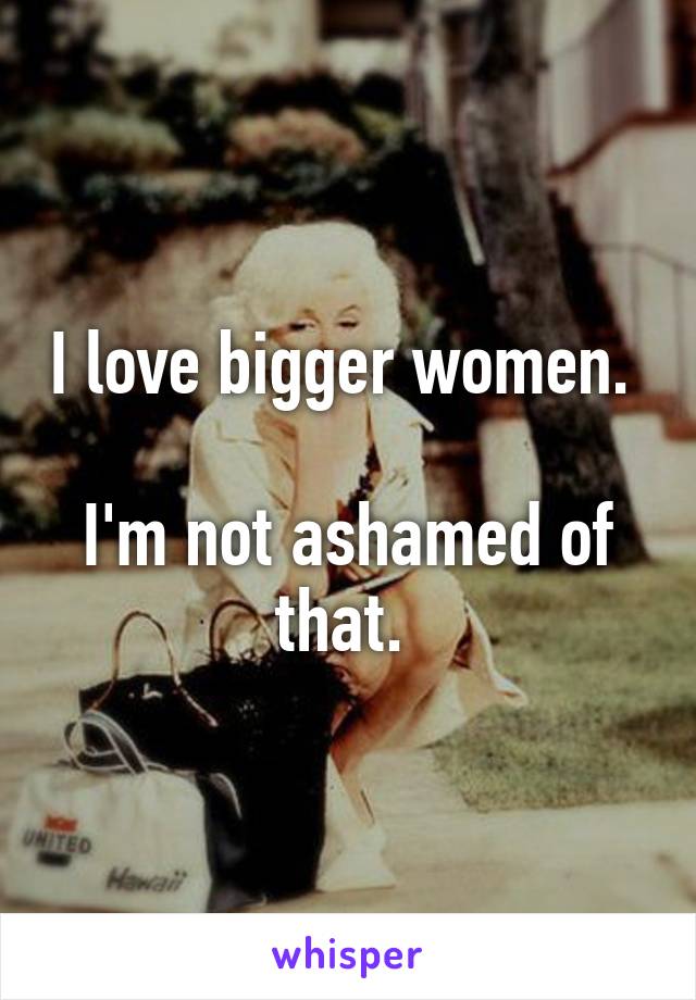 I love bigger women. 

I'm not ashamed of that. 