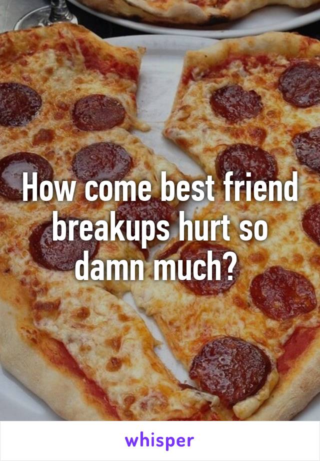 How come best friend breakups hurt so damn much? 