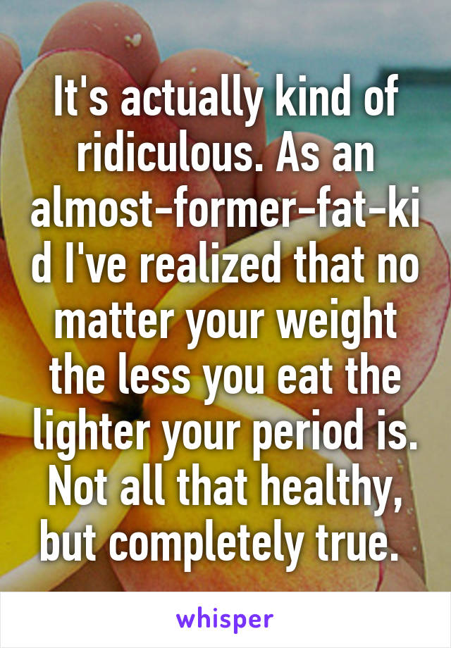 It's actually kind of ridiculous. As an almost-former-fat-kid I've realized that no matter your weight the less you eat the lighter your period is. Not all that healthy, but completely true. 