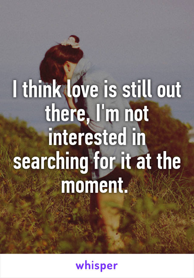 I think love is still out there, I'm not interested in searching for it at the moment. 