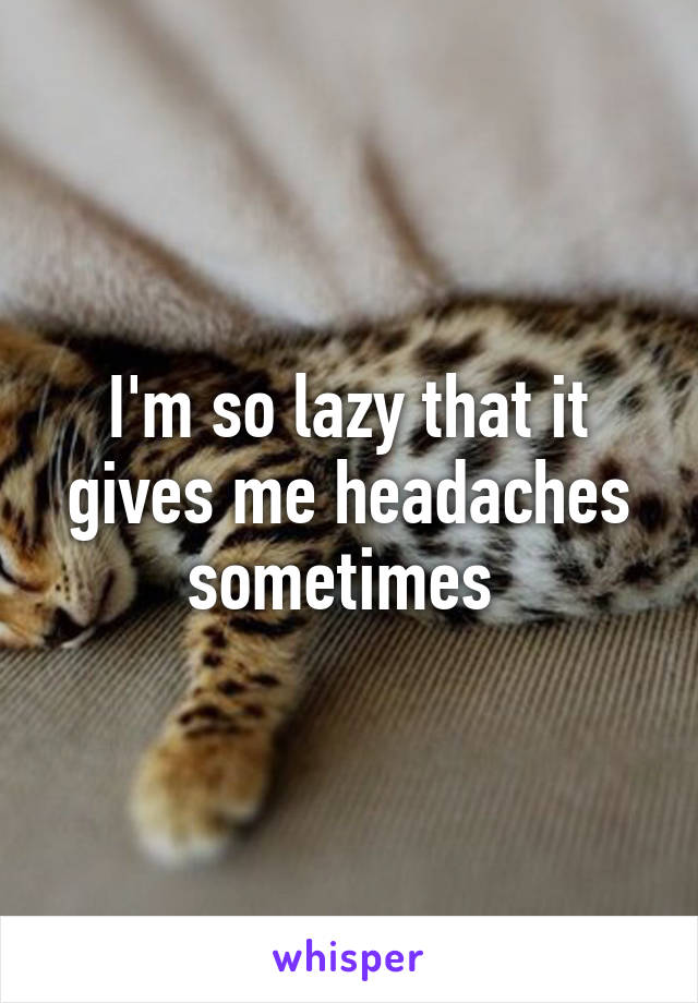 I'm so lazy that it gives me headaches sometimes 