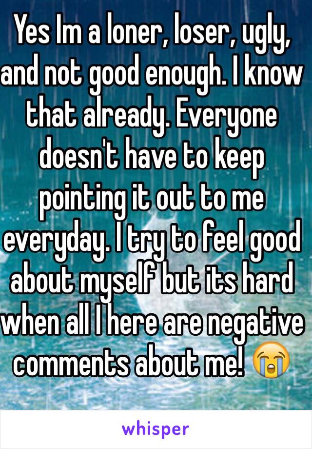 Yes Im a loner, loser, ugly, and not good enough. I know that already. Everyone doesn't have to keep pointing it out to me everyday. I try to feel good about myself but its hard when all I here are negative comments about me! 😭