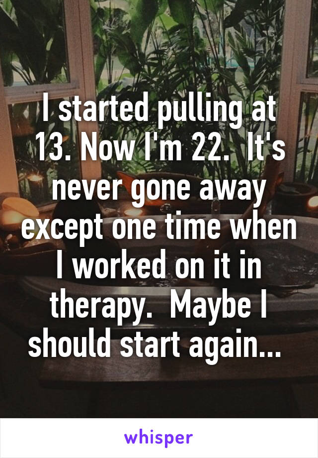 I started pulling at 13. Now I'm 22.  It's never gone away except one time when I worked on it in therapy.  Maybe I should start again... 