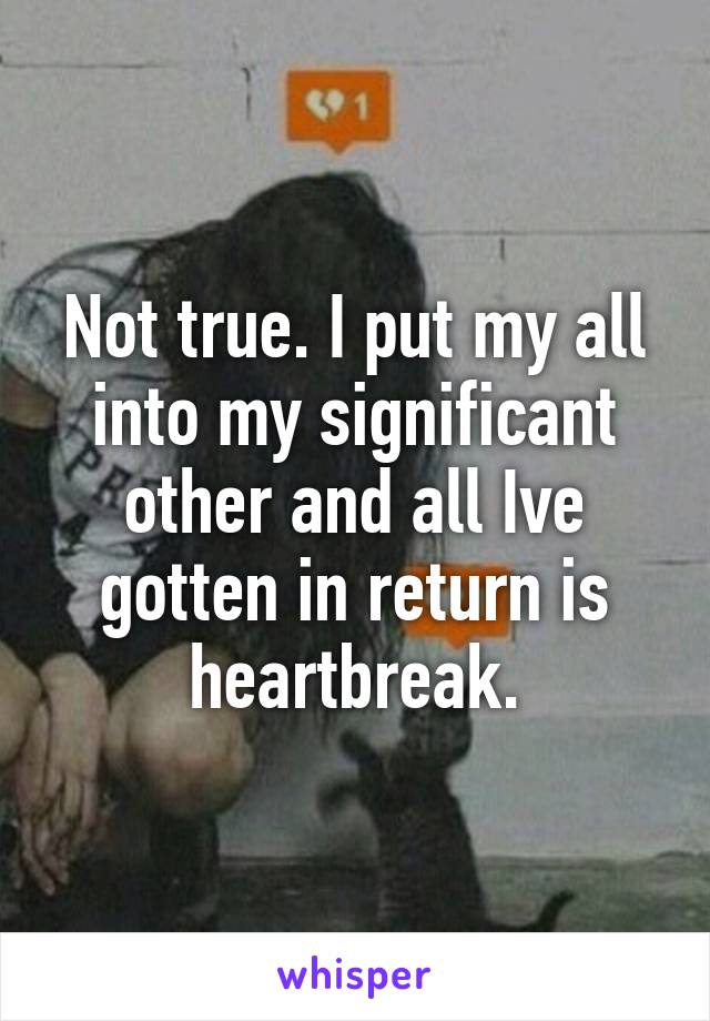 Not true. I put my all into my significant other and all Ive gotten in return is heartbreak.