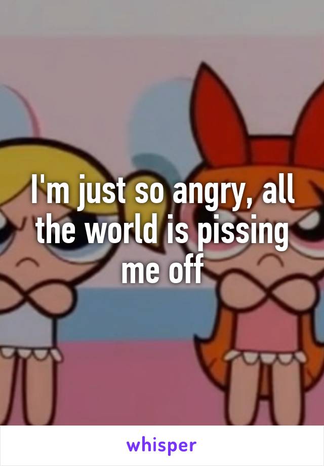 I'm just so angry, all the world is pissing me off