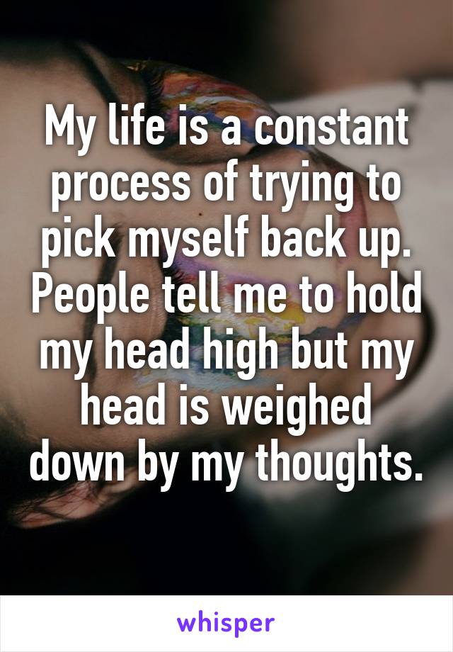 My life is a constant process of trying to pick myself back up. People tell me to hold my head high but my head is weighed down by my thoughts. 