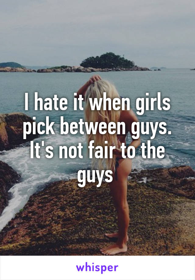 I hate it when girls pick between guys. It's not fair to the guys 