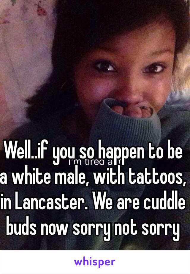 Well..if you so happen to be a white male, with tattoos, in Lancaster. We are cuddle buds now sorry not sorry 