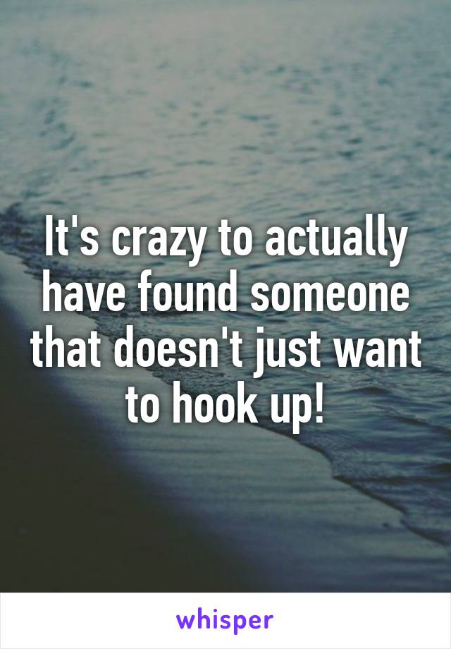 It's crazy to actually have found someone that doesn't just want to hook up!