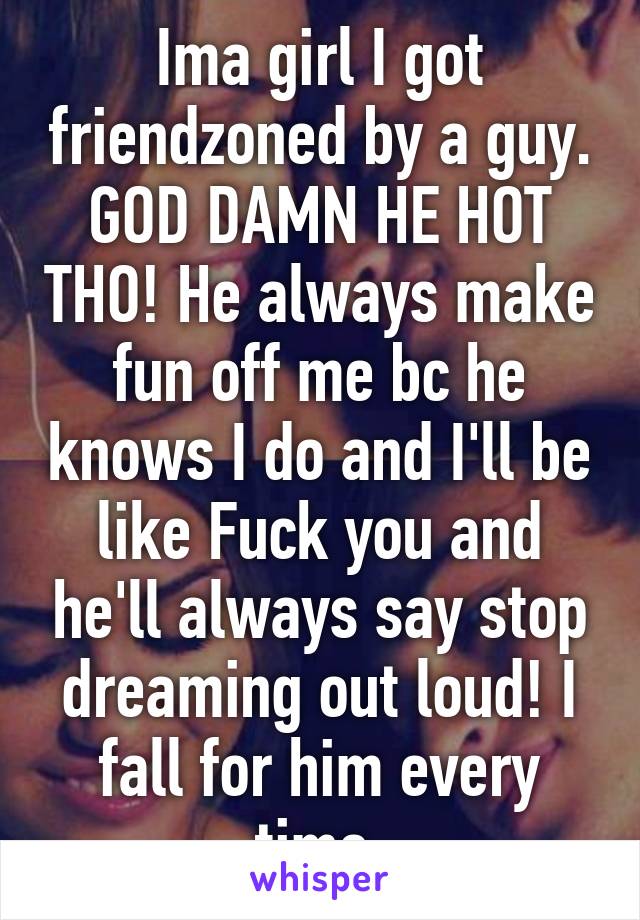 Ima girl I got friendzoned by a guy. GOD DAMN HE HOT THO! He always make fun off me bc he knows I do and I'll be like Fuck you and he'll always say stop dreaming out loud! I fall for him every time.