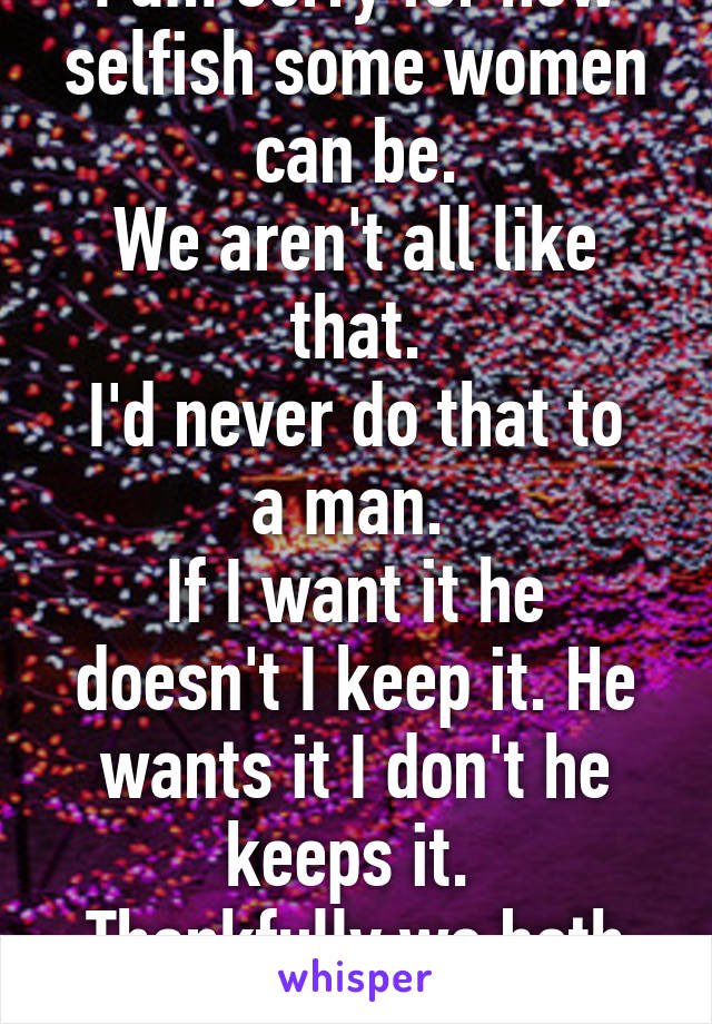 I am sorry for how selfish some women can be.
We aren't all like that.
I'd never do that to a man. 
If I want it he doesn't I keep it. He wants it I don't he keeps it. 
Thankfully we both wanted baby!