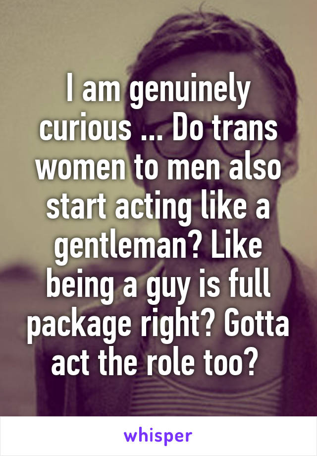 I am genuinely curious ... Do trans women to men also start acting like a gentleman? Like being a guy is full package right? Gotta act the role too? 