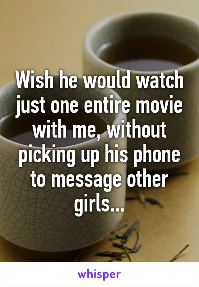 Wish he would watch just one entire movie with me, without picking up his phone to message other girls...