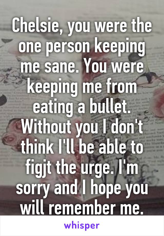 Chelsie, you were the one person keeping me sane. You were keeping me from eating a bullet. Without you I don't think I'll be able to figjt the urge. I'm sorry and I hope you will remember me.