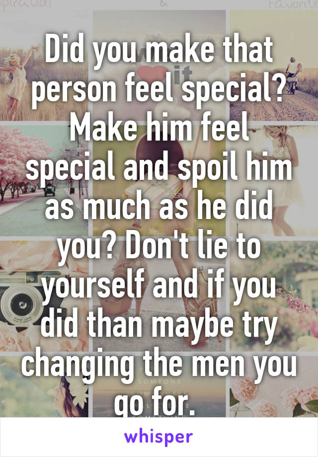 Did you make that person feel special? Make him feel special and spoil him as much as he did you? Don't lie to yourself and if you did than maybe try changing the men you go for. 