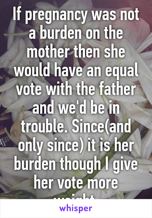 If pregnancy was not a burden on the mother then she would have an equal vote with the father and we'd be in trouble. Since(and only since) it is her burden though I give her vote more weight.