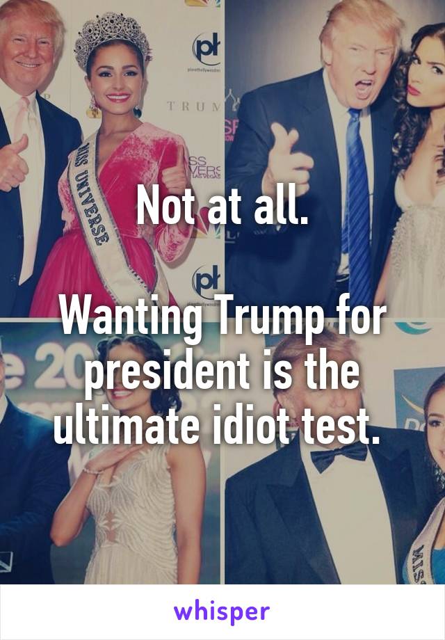 Not at all.

Wanting Trump for president is the ultimate idiot test. 