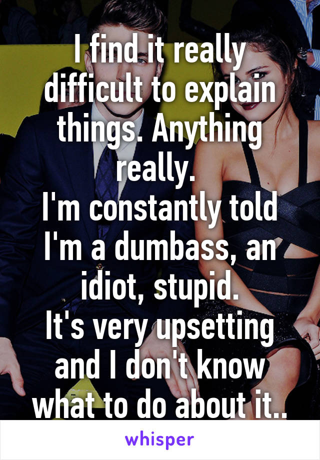 I find it really difficult to explain things. Anything really. 
I'm constantly told I'm a dumbass, an idiot, stupid.
It's very upsetting and I don't know what to do about it..