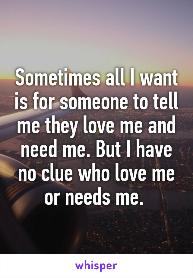 Sometimes all I want is for someone to tell me they love me and need me. But I have no clue who love me or needs me. 