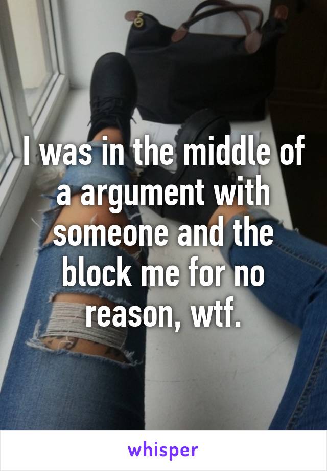 I was in the middle of a argument with someone and the block me for no reason, wtf.