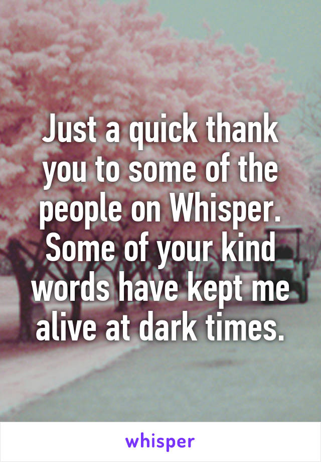 Just a quick thank you to some of the people on Whisper. Some of your kind words have kept me alive at dark times.