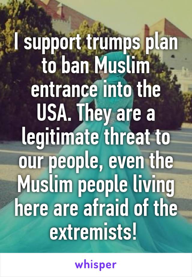 I support trumps plan to ban Muslim entrance into the USA. They are a legitimate threat to our people, even the Muslim people living here are afraid of the extremists! 