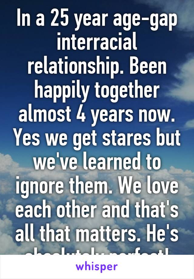 In a 25 year age-gap interracial relationship. Been happily together almost 4 years now. Yes we get stares but we've learned to ignore them. We love each other and that's all that matters. He's absolutely perfect!