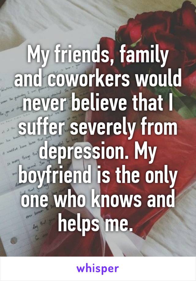 My friends, family and coworkers would never believe that I suffer severely from depression. My boyfriend is the only one who knows and helps me. 