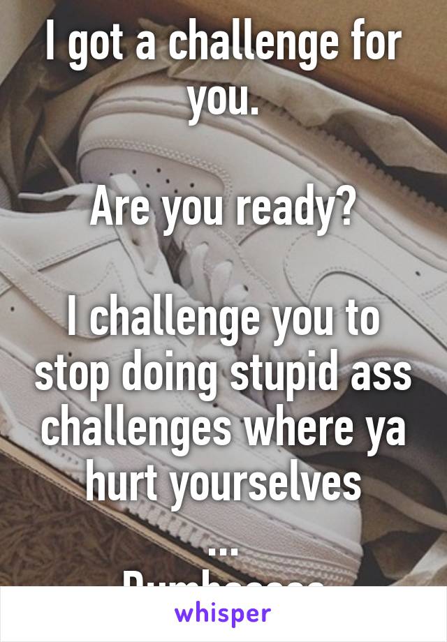 I got a challenge for you.

Are you ready?

I challenge you to stop doing stupid ass challenges where ya hurt yourselves
...
Dumbasses