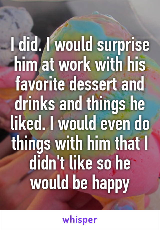 I did. I would surprise him at work with his favorite dessert and drinks and things he liked. I would even do things with him that I didn't like so he would be happy