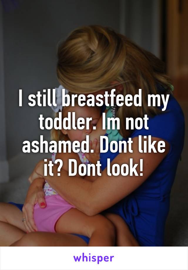 I still breastfeed my toddler. Im not ashamed. Dont like it? Dont look!