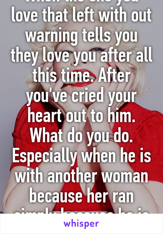 When the one you love that left with out warning tells you they love you after all this time. After you've cried your heart out to him. What do you do. Especially when he is with another woman because her ran simply because he is afraid. 