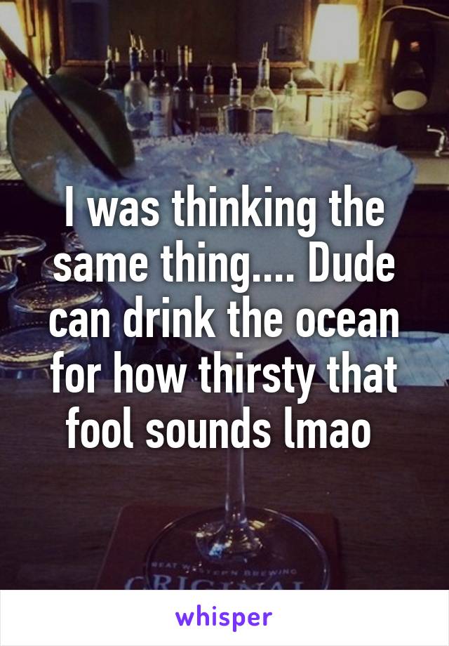 I was thinking the same thing.... Dude can drink the ocean for how thirsty that fool sounds lmao 