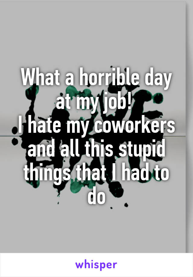 What a horrible day at my job! 
I hate my coworkers and all this stupid things that I had to do