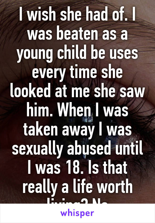 I wish she had of. I was beaten as a young child be uses every time she looked at me she saw him. When I was taken away I was sexually abused until I was 18. Is that really a life worth living? No