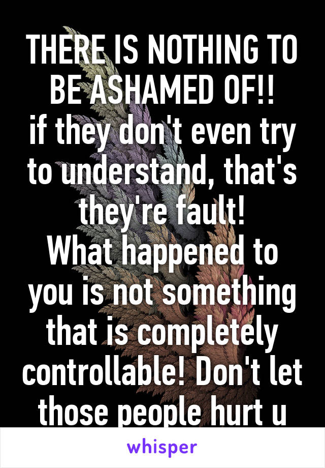 THERE IS NOTHING TO BE ASHAMED OF!!
if they don't even try to understand, that's they're fault!
What happened to you is not something that is completely controllable! Don't let those people hurt u