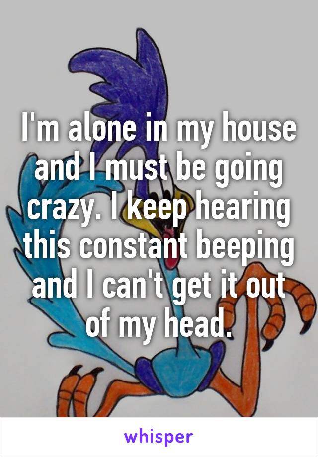 I'm alone in my house and I must be going crazy. I keep hearing this constant beeping and I can't get it out of my head.