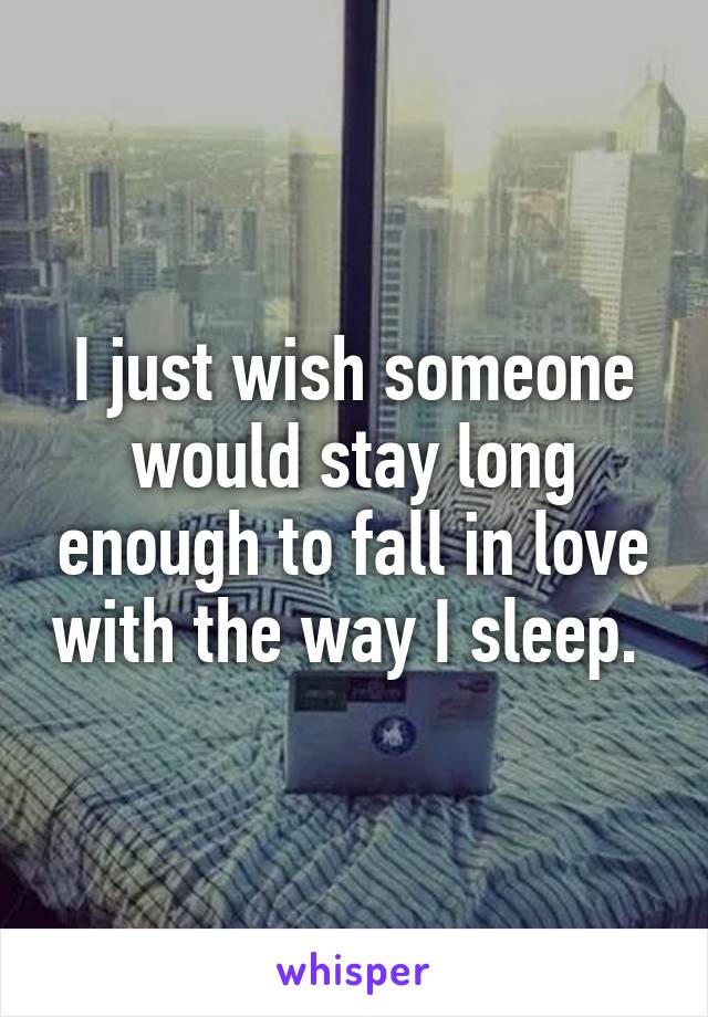 I just wish someone would stay long enough to fall in love with the way I sleep. 