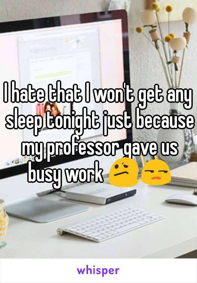 I hate that I won't get any sleep tonight just because my professor gave us busy work 😕😒