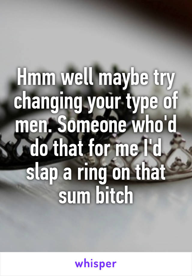 Hmm well maybe try changing your type of men. Someone who'd do that for me I'd slap a ring on that sum bitch