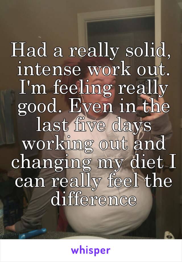 Had a really solid, intense work out. I'm feeling really good. Even in the last five days working out and changing my diet I can really feel the difference