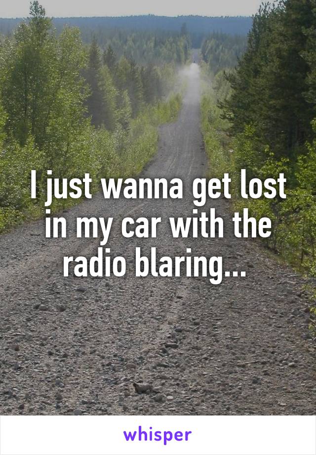 I just wanna get lost in my car with the radio blaring... 