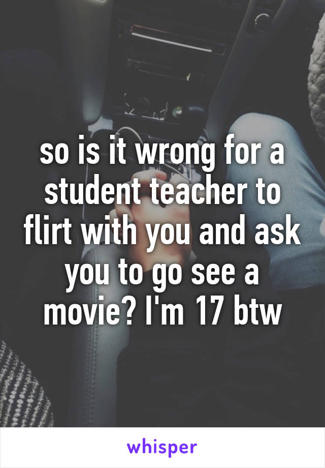 so is it wrong for a student teacher to flirt with you and ask you to go see a movie? I'm 17 btw