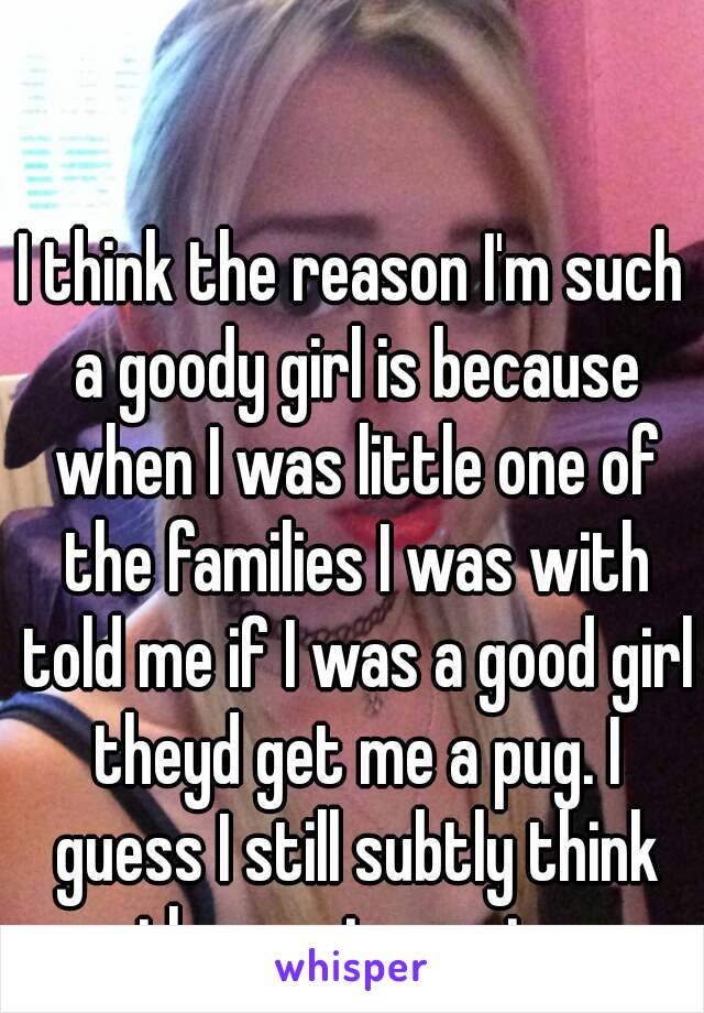 I think the reason I'm such a goody girl is because when I was little one of the families I was with told me if I was a good girl theyd get me a pug. I guess I still subtly think the pug is coming