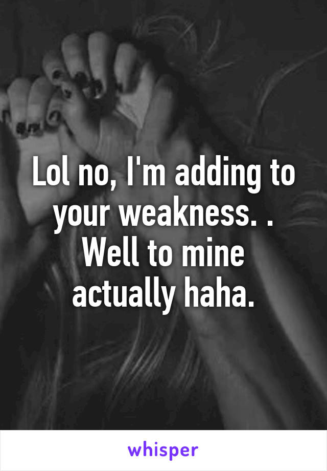 Lol no, I'm adding to your weakness. .
Well to mine actually haha.