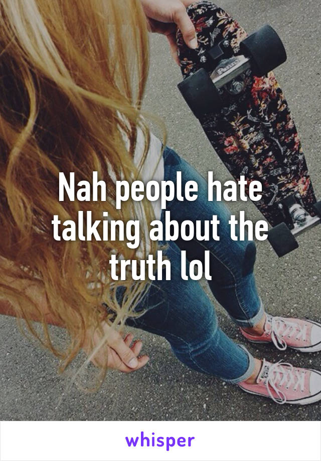 Nah people hate talking about the truth lol